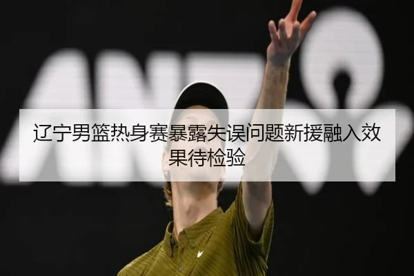 辽宁男篮热身赛暴露失误问题新援融入效果待检验